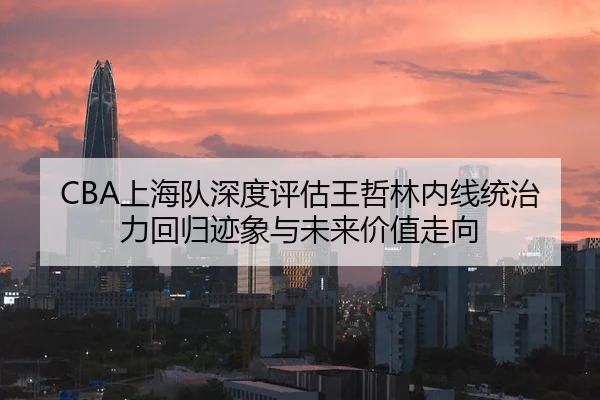 CBA上海队深度评估王哲林内线统治力回归迹象与未来价值走向