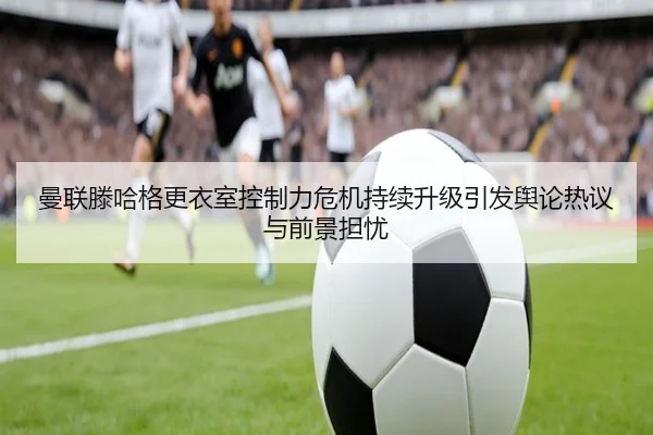 曼联滕哈格更衣室控制力危机持续升级引发舆论热议与前景担忧