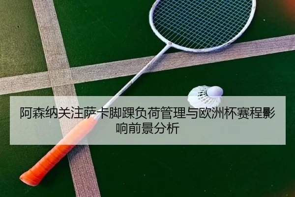 阿森纳关注萨卡脚踝负荷管理与欧洲杯赛程影响前景分析