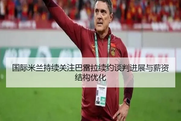 国际米兰持续关注巴雷拉续约谈判进展与薪资结构优化